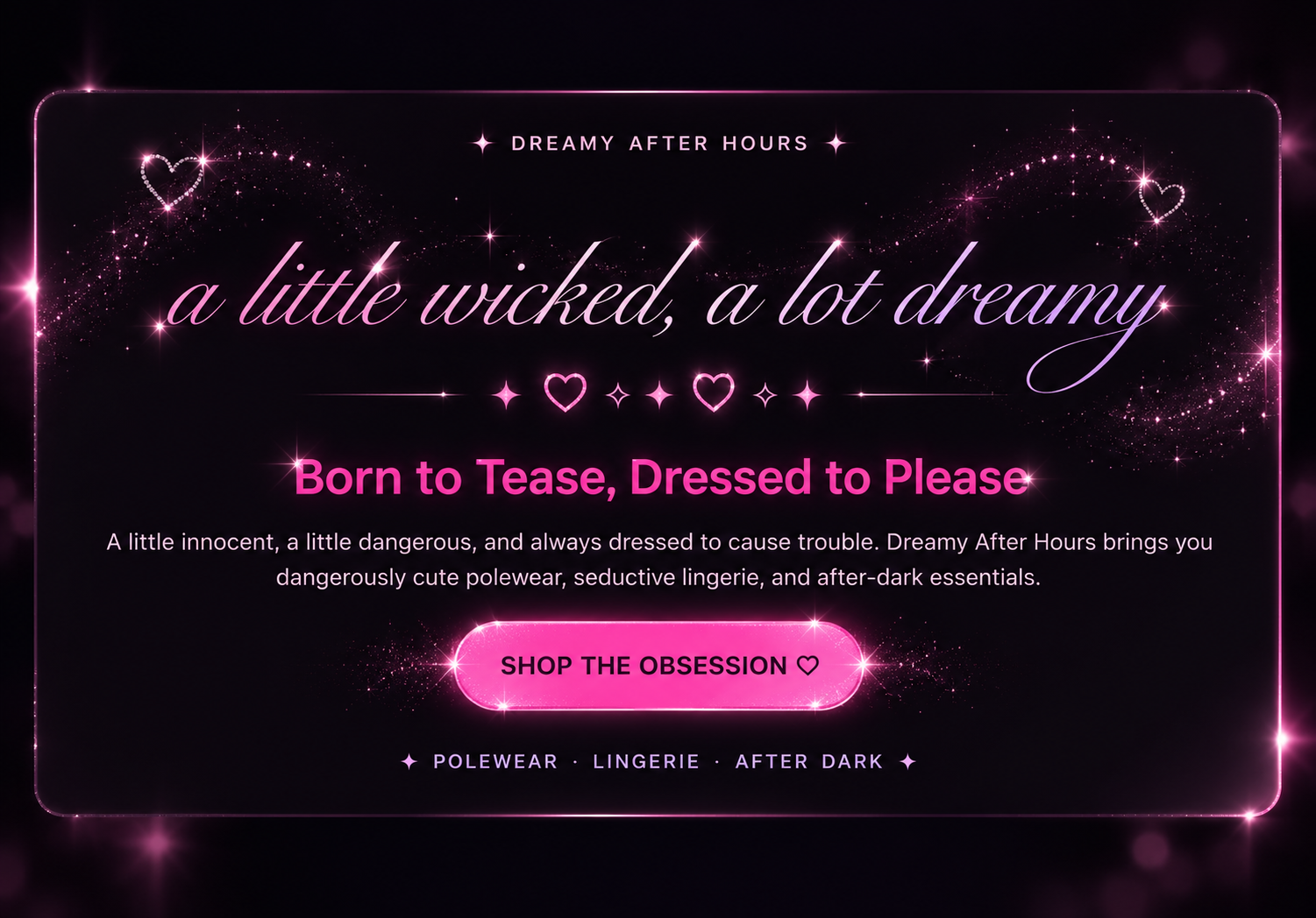 Dreamy After Hours. A little wicked, a lot dreamy. Born to Tease, Dressed to Please. A little innocent, a little dangerous, and always dressed to cause trouble. Dreamy After Hours brings you dangerously cute polewear, seductive lingerie, and after-dark essentials. Shop the obsession. Polewear, Lingerie, After Dark.